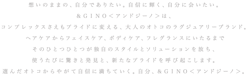 想いのままの、自分でありたい。自信に輝く、自分に会いたい。＆ＧＩＮＯ＜アンドジーノ＞は、コンプレックスさえもプライドに変える、大人のオトコのラグジュアリーブランド。