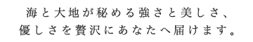 海と大地が秘める強さと美しさ、
優しさを贅沢にあなたへ届けます。