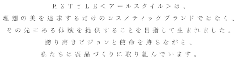 ＲＳＴＹＬＥ＜アールスタイル＞は、理想の美を追求するだけのコスメティックブランドではなく、その先にある体験を提供することを目指して生まれました。