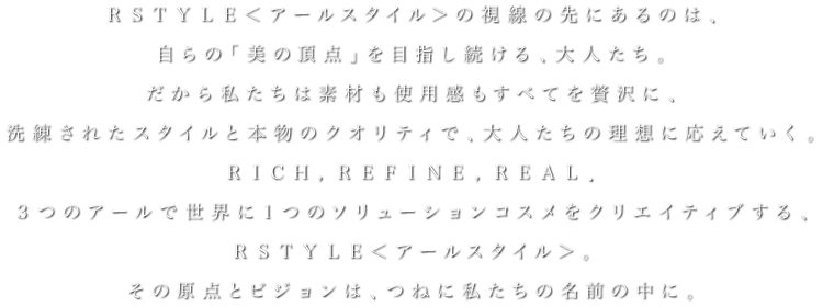 ＲＳＴＹＬＥ＜アールスタイル＞の視線の先にあるのは、自らの「美の頂点」を目指し続ける、大人たち。だから私たちは素材も使用感もすべてを贅沢に、洗練されたスタイルと本物のクオリティで、大人たちの理想に応えていく。