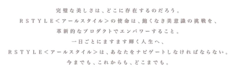 完璧な美しさは、どこに存在するのだろう。ＲＳＴＹＬＥ＜アールスタイル＞の使命は、紳士淑女の飽くなき美意識の挑戦を、革新的なプロダクトでエンパワーすること。